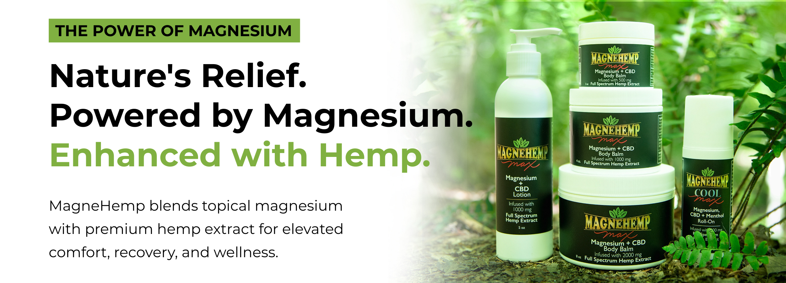 Nature's Relief.
Powered by Magnesium.
Enhanced with Hemp. MagneHemp blends topical magnesium with premium hemp extract for elevated comfort, recovery, and wellness.