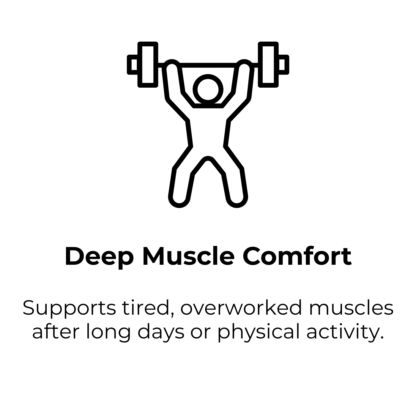 Deep Muscle Comfort. Supports tired, overworked muscles after long days or physical activity.