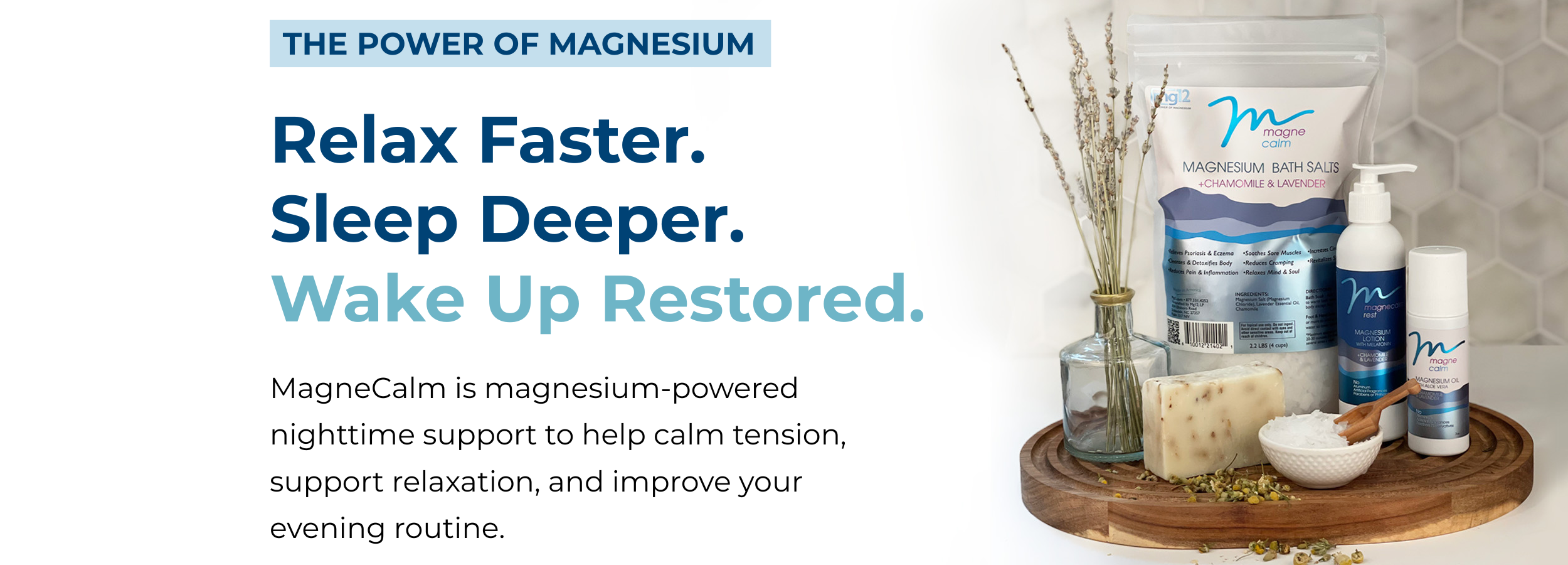 Relax Faster.
Sleep Deeper.
Wake Up Restored. MagneCalm is magnesium-powered
nighttime support to help calm tension,
support relaxation, and improve your
evening routine. 